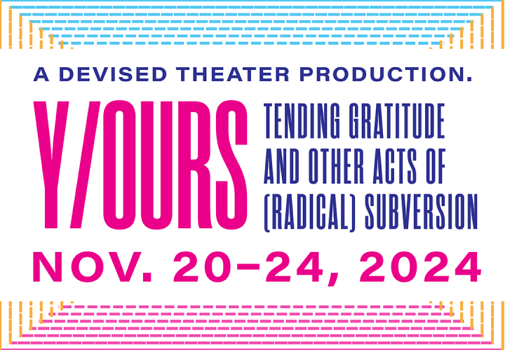 Text says A devised theater production. "Y/OURS: Tending gratitude and other acts of (radical) subversion" Nov. 20-24, 2024.