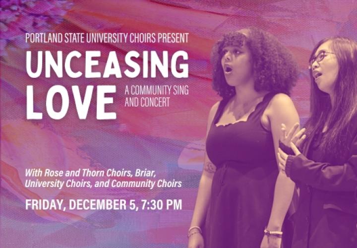 Portland State University Choirs Present Unceasing Love: A Community Sing and Concert with Rose and Thorn Choirs, Briar, University Choirs, and Community Choirs. Friday, December 5, 7:30 PM. Photo of two choir members singing.. Featuring PSU's Chamber Choir and Fourth Wall Ensemble. Friday & Saturday, November 14 & 15, 7:30 PM. Photos of Chamber Choir and Fourth Wall Ensemble.